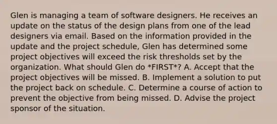 Glen is managing a team of software designers. He receives an update on the status of the design plans from one of the lead designers via email. Based on the information provided in the update and the project schedule, Glen has determined some project objectives will exceed the risk thresholds set by the organization. What should Glen do *FIRST*? A. Accept that the project objectives will be missed. B. Implement a solution to put the project back on schedule. C. Determine a course of action to prevent the objective from being missed. D. Advise the project sponsor of the situation.