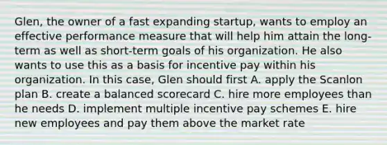 Glen, the owner of a fast expanding startup, wants to employ an effective performance measure that will help him attain the long-term as well as short-term goals of his organization. He also wants to use this as a basis for incentive pay within his organization. In this case, Glen should first A. apply the Scanlon plan B. create a balanced scorecard C. hire more employees than he needs D. implement multiple incentive pay schemes E. hire new employees and pay them above the market rate