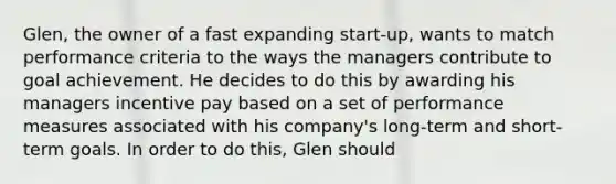 Glen, the owner of a fast expanding start-up, wants to match performance criteria to the ways the managers contribute to goal achievement. He decides to do this by awarding his managers incentive pay based on a set of performance measures associated with his company's long-term and short-term goals. In order to do this, Glen should