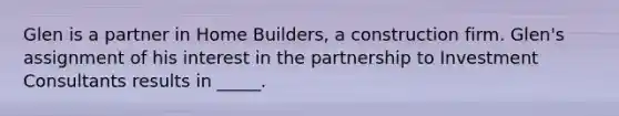 Glen is a partner in Home Builders, a construction firm. Glen's assignment of his interest in the partnership to Investment Consultants results in _____.