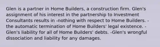 Glen is a partner in Home Builders, a construction firm. Glen's assignment of his interest in the partnership to Investment Consultants results in -nothing with respect to Home Builders. -the automatic termination of Home Builders' legal existence. -Glen's liability for all of Home Builders' debts. -Glen's wrongful dissociation and liability for any damages.