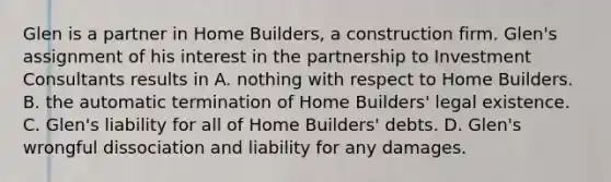 Glen is a partner in Home Builders, a construction firm. Glen's assignment of his interest in the partnership to Investment Consultants results in A. nothing with respect to Home Builders. B. the automatic termination of Home Builders' legal existence. C. Glen's liability for all of Home Builders' debts. D. Glen's wrongful dissociation and liability for any damages.