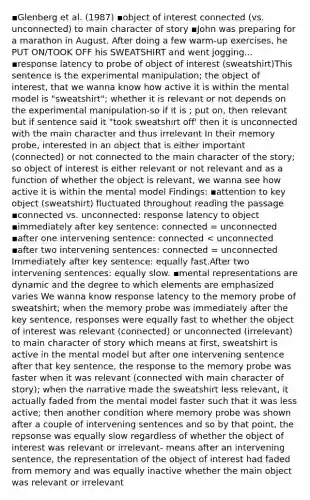 ▪Glenberg et al. (1987) ▪object of interest connected (vs. unconnected) to main character of story ▪John was preparing for a marathon in August. After doing a few warm-up exercises, he PUT ON/TOOK OFF his SWEATSHIRT and went jogging... ▪response latency to probe of object of interest (sweatshirt)This sentence is the experimental manipulation; the object of interest, that we wanna know how active it is within the mental model is "sweatshirt"; whether it is relevant or not depends on the experimental manipulation-so if it is ; put on, then relevant but if sentence said it "took sweatshirt off' then it is unconnected with the main character and thus irrelevant In their memory probe, interested in an object that is either important (connected) or not connected to the main character of the story; so object of interest is either relevant or not relevant and as a function of whether the object is relevant, we wanna see how active it is within the mental model Findings: ▪attention to key object (sweatshirt) fluctuated throughout reading the passage ▪connected vs. unconnected: response latency to object ▪immediately after key sentence: connected = unconnected ▪after one intervening sentence: connected < unconnected ▪after two intervening sentences: connected = unconnected Immediately after key sentence: equally fast.After two intervening sentences: equally slow. ▪mental representations are dynamic and the degree to which elements are emphasized varies We wanna know response latency to the memory probe of sweatshirt; when the memory probe was immediately after the key sentence, responses were equally fast to whether the object of interest was relevant (connected) or unconnected (irrelevant) to main character of story which means at first, sweatshirt is active in the mental model but after one intervening sentence after that key sentence, the response to the memory probe was faster when it was relevant (connected with main character of story); when the narrative made the sweatshirt less relevant, it actually faded from the mental model faster such that it was less active; then another condition where memory probe was shown after a couple of intervening sentences and so by that point, the repsonse was equally slow regardless of whether the object of interest was relevant or irrelevant- means after an intervening sentence, the representation of the object of interest had faded from memory and was equally inactive whether the main object was relevant or irrelevant