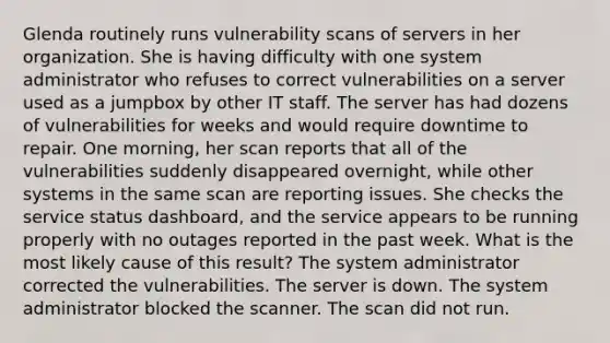 Glenda routinely runs vulnerability scans of servers in her organization. She is having difficulty with one system administrator who refuses to correct vulnerabilities on a server used as a jumpbox by other IT staff. The server has had dozens of vulnerabilities for weeks and would require downtime to repair. One morning, her scan reports that all of the vulnerabilities suddenly disappeared overnight, while other systems in the same scan are reporting issues. She checks the service status dashboard, and the service appears to be running properly with no outages reported in the past week. What is the most likely cause of this result? The system administrator corrected the vulnerabilities. The server is down. The system administrator blocked the scanner. The scan did not run.