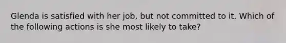 Glenda is satisfied with her job, but not committed to it. Which of the following actions is she most likely to take?