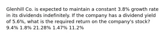 Glenhill Co. is expected to maintain a constant 3.8% growth rate in its dividends indefinitely. If the company has a dividend yield of 5.6%, what is the required return on the company's stock? 9.4% 1.8% 21.28% 1.47% 11.2%