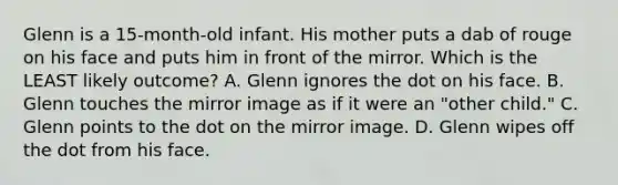 Glenn is a 15-month-old infant. His mother puts a dab of rouge on his face and puts him in front of the mirror. Which is the LEAST likely outcome? A. Glenn ignores the dot on his face. B. Glenn touches the mirror image as if it were an "other child." C. Glenn points to the dot on the mirror image. D. Glenn wipes off the dot from his face.