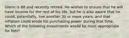 Glenn is 68 and recently retired. He wishes to ensure that he will have income for the rest of his life, but he is also aware that he could, potentially, live another 30 or more years, and that inflation could erode his purchasing power during that time. Which of the following investments would be most appropriate for him?