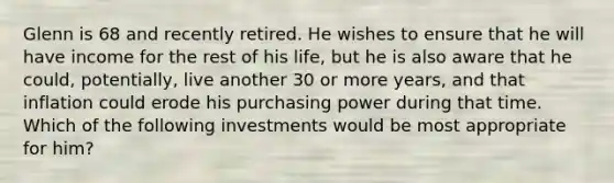 Glenn is 68 and recently retired. He wishes to ensure that he will have income for the rest of his life, but he is also aware that he could, potentially, live another 30 or more years, and that inflation could erode his purchasing power during that time. Which of the following investments would be most appropriate for him?