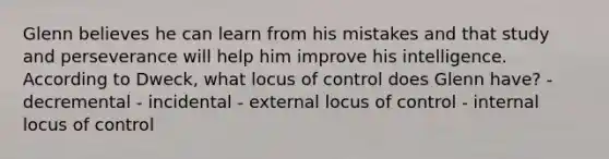 Glenn believes he can learn from his mistakes and that study and perseverance will help him improve his intelligence. According to Dweck, what locus of control does Glenn have? - decremental - incidental - external locus of control - internal locus of control