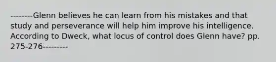 --------Glenn believes he can learn from his mistakes and that study and perseverance will help him improve his intelligence. According to Dweck, what locus of control does Glenn have? pp. 275-276---------