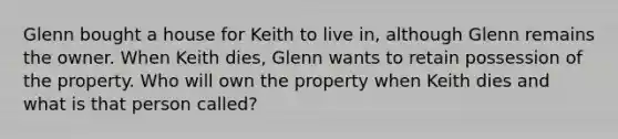 Glenn bought a house for Keith to live in, although Glenn remains the owner. When Keith dies, Glenn wants to retain possession of the property. Who will own the property when Keith dies and what is that person called?