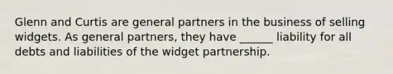 Glenn and Curtis are general partners in the business of selling widgets. As general partners, they have ______ liability for all debts and liabilities of the widget partnership.