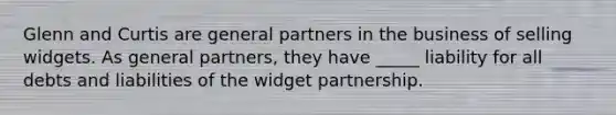 Glenn and Curtis are general partners in the business of selling widgets. As general partners, they have _____ liability for all debts and liabilities of the widget partnership.