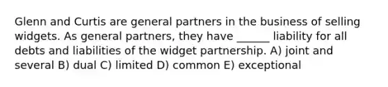 Glenn and Curtis are general partners in the business of selling widgets. As general partners, they have ______ liability for all debts and liabilities of the widget partnership. A) joint and several B) dual C) limited D) common E) exceptional