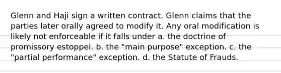 Glenn and Haji sign a written contract. Glenn claims that the parties later orally agreed to modify it. Any oral modification is likely not enforceable if it falls under a. the doctrine of promissory estoppel. b. the "main purpose" exception. c. the "partial performance" exception. d. the Statute of Frauds.