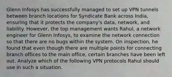 Glenn Infosys has successfully managed to set up VPN tunnels between branch locations for Syndicate Bank across India, ensuring that it protects the company's data, network, and liability. However, the top management wants Rahul, a network engineer for Glenn Infosys, to examine the network connection so that there are no bugs within the system. On inspection, he found that even though there are multiple points for connecting branch offices to the main office, certain branches have been left out. Analyze which of the following VPN protocols Rahul should use in such a situation.