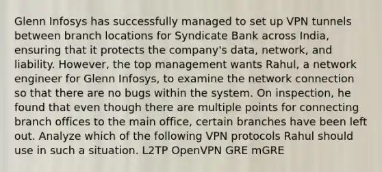 Glenn Infosys has successfully managed to set up VPN tunnels between branch locations for Syndicate Bank across India, ensuring that it protects the company's data, network, and liability. However, the top management wants Rahul, a network engineer for Glenn Infosys, to examine the network connection so that there are no bugs within the system. On inspection, he found that even though there are multiple points for connecting branch offices to the main office, certain branches have been left out. Analyze which of the following VPN protocols Rahul should use in such a situation. L2TP OpenVPN GRE mGRE