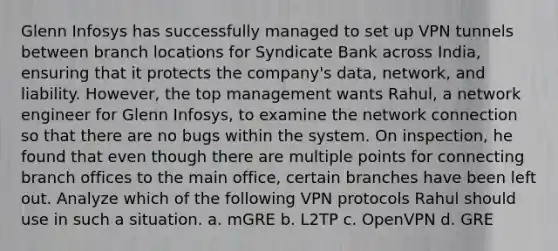 Glenn Infosys has successfully managed to set up VPN tunnels between branch locations for Syndicate Bank across India, ensuring that it protects the company's data, network, and liability. However, the top management wants Rahul, a network engineer for Glenn Infosys, to examine the network connection so that there are no bugs within the system. On inspection, he found that even though there are multiple points for connecting branch offices to the main office, certain branches have been left out. Analyze which of the following VPN protocols Rahul should use in such a situation. a. mGRE b. L2TP c. OpenVPN d. GRE