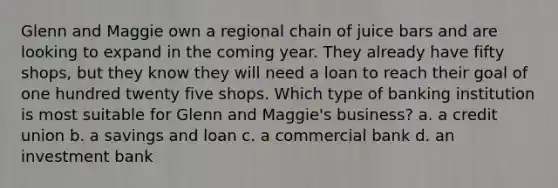 Glenn and Maggie own a regional chain of juice bars and are looking to expand in the coming year. They already have fifty shops, but they know they will need a loan to reach their goal of one hundred twenty five shops. Which type of banking institution is most suitable for Glenn and Maggie's business? a. a credit union b. a savings and loan c. a commercial bank d. an investment bank