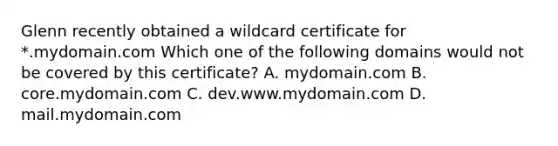 Glenn recently obtained a wildcard certificate for *.mydomain.com Which one of the following domains would not be covered by this certificate? A. mydomain.com B. core.mydomain.com C. dev.www.mydomain.com D. mail.mydomain.com