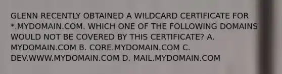 GLENN RECENTLY OBTAINED A WILDCARD CERTIFICATE FOR *.MYDOMAIN.COM. WHICH ONE OF THE FOLLOWING DOMAINS WOULD NOT BE COVERED BY THIS CERTIFICATE? A. MYDOMAIN.COM B. CORE.MYDOMAIN.COM C. DEV.WWW.MYDOMAIN.COM D. MAIL.MYDOMAIN.COM