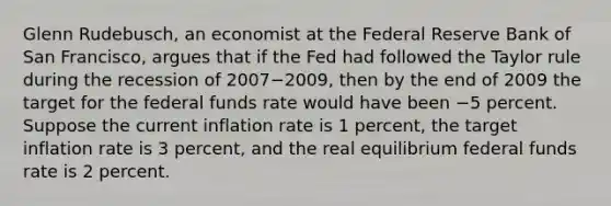 Glenn​ Rudebusch, an economist at the Federal Reserve Bank of San​ Francisco, argues that if the Fed had followed the Taylor rule during the recession of 2007−​2009, then by the end of 2009 the target for the federal funds rate would have been −5 percent. Suppose the current inflation rate is 1 ​percent, the target inflation rate is 3 ​percent, and the real equilibrium federal funds rate is 2 percent.