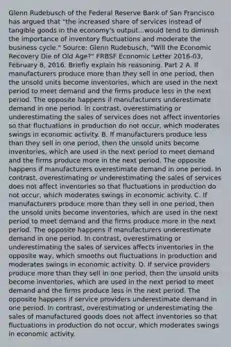 Glenn Rudebusch of the Federal Reserve Bank of San Francisco has argued that​ "the increased share of services instead of tangible goods in the​ economy's output...would tend to diminish the importance of inventory fluctuations and moderate the business​ cycle." ​Source: Glenn​ Rudebusch, "Will the Economic Recovery Die of Old​ Age?" FRBSF Economic Letter ​2016-03​, February​ 8, 2016. Briefly explain his reasoning. Part 2 A. If manufacturers produce more than they sell in one​ period, then the unsold units become​ inventories, which are used in the next period to meet demand and the firms produce less in the next period. The opposite happens if manufacturers underestimate demand in one period. In​ contrast, overestimating or underestimating the sales of services does not affect inventories so that fluctuations in production do not​ occur, which moderates swings in economic activity. B. If manufacturers produce less than they sell in one​ period, then the unsold units become​ inventories, which are used in the next period to meet demand and the firms produce more in the next period. The opposite happens if manufacturers overestimate demand in one period. In​ contrast, overestimating or underestimating the sales of services does not affect inventories so that fluctuations in production do not​ occur, which moderates swings in economic activity. C. If manufacturers produce more than they sell in one​ period, then the unsold units become​ inventories, which are used in the next period to meet demand and the firms produce more in the next period. The opposite happens if manufacturers underestimate demand in one period. In​ contrast, overestimating or underestimating the sales of services affects inventories in the opposite​ way, which smooths out fluctuations in production and moderates swings in economic activity. D. If service providers produce more than they sell in one​ period, then the unsold units become​ inventories, which are used in the next period to meet demand and the firms produce less in the next period. The opposite happens if service providers underestimate demand in one period. In​ contrast, overestimating or underestimating the sales of manufactured goods does not affect inventories so that fluctuations in production do not​ occur, which moderates swings in economic activity.