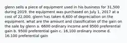 glenn sells a piece of equipment used in his business for 31,500 during 2019. the equipment was purchased on July 1, 2017 at a cost of 22,000. glenn has taken 6,600 of depreciation on the equipment. what are the amount and classification of the gain on the sale by glenn a. 6600 ordinary income and 9500 preferential gain b. 9500 preferential gain c. 16,100 ordinary income d. 16,100 preferential gain