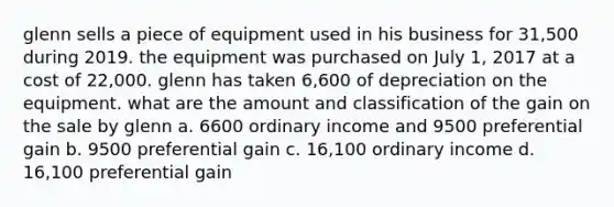 glenn sells a piece of equipment used in his business for 31,500 during 2019. the equipment was purchased on July 1, 2017 at a cost of 22,000. glenn has taken 6,600 of depreciation on the equipment. what are the amount and classification of the gain on the sale by glenn a. 6600 ordinary income and 9500 preferential gain b. 9500 preferential gain c. 16,100 ordinary income d. 16,100 preferential gain