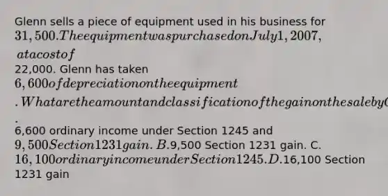 Glenn sells a piece of equipment used in his business for 31,500. The equipment was purchased on July 1, 2007, at a cost of22,000. Glenn has taken 6,600 of depreciation on the equipment. What are the amount and classification of the gain on the sale by Glenn? A.6,600 ordinary income under Section 1245 and9,500 Section 1231 gain. B.9,500 Section 1231 gain. C. 16,100 ordinary income under Section 1245. D.16,100 Section 1231 gain