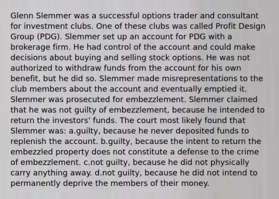 Glenn Slemmer was a successful options trader and consultant for investment clubs. One of these clubs was called Profit Design Group (PDG). Slemmer set up an account for PDG with a brokerage firm. He had control of the account and could make decisions about buying and selling stock options. He was not authorized to withdraw funds from the account for his own benefit, but he did so. Slemmer made misrepresentations to the club members about the account and eventually emptied it. Slemmer was prosecuted for embezzlement. Slemmer claimed that he was not guilty of embezzlement, because he intended to return the investors' funds. The court most likely found that Slemmer was: a.guilty, because he never deposited funds to replenish the account. b.guilty, because the intent to return the embezzled property does not constitute a defense to the crime of embezzlement. c.not guilty, because he did not physically carry anything away. d.not guilty, because he did not intend to permanently deprive the members of their money.