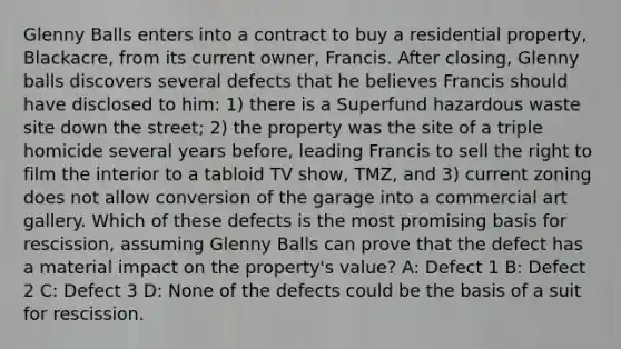 Glenny Balls enters into a contract to buy a residential property, Blackacre, from its current owner, Francis. After closing, Glenny balls discovers several defects that he believes Francis should have disclosed to him: 1) there is a Superfund hazardous waste site down the street; 2) the property was the site of a triple homicide several years before, leading Francis to sell the right to film the interior to a tabloid TV show, TMZ, and 3) current zoning does not allow conversion of the garage into a commercial art gallery. Which of these defects is the most promising basis for rescission, assuming Glenny Balls can prove that the defect has a material impact on the property's value? A: Defect 1 B: Defect 2 C: Defect 3 D: None of the defects could be the basis of a suit for rescission.