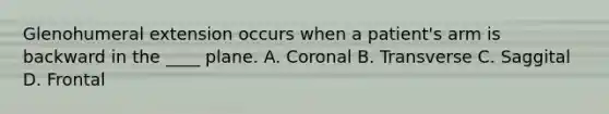 Glenohumeral extension occurs when a patient's arm is backward in the ____ plane. A. Coronal B. Transverse C. Saggital D. Frontal