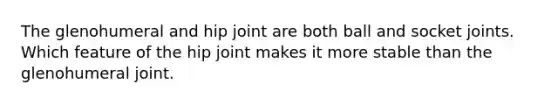 The glenohumeral and hip joint are both ball and socket joints. Which feature of the hip joint makes it more stable than the glenohumeral joint.