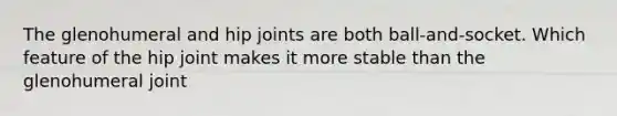 The glenohumeral and hip joints are both ball-and-socket. Which feature of the hip joint makes it more stable than the glenohumeral joint