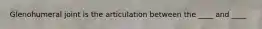 Glenohumeral joint is the articulation between the ____ and ____