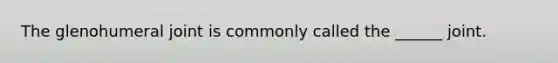 The glenohumeral joint is commonly called the ______ joint.