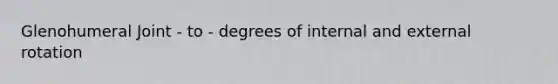 Glenohumeral Joint - to - degrees of internal and external rotation