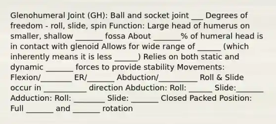 Glenohumeral Joint (GH): Ball and socket joint ___ Degrees of freedom - roll, slide, spin Function: Large head of humerus on smaller, shallow _______ fossa About _______% of humeral head is in contact with glenoid Allows for wide range of ______ (which inherently means it is less ______) Relies on both static and dynamic _______ forces to provide stability Movements: Flexion/________ ER/_______ Abduction/__________ Roll & Slide occur in ___________ direction Abduction: Roll: ______ Slide:_______ Adduction: Roll: ________ Slide: _______ Closed Packed Position: Full _______ and _______ rotation