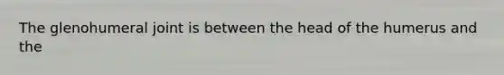 The glenohumeral joint is between the head of the humerus and the