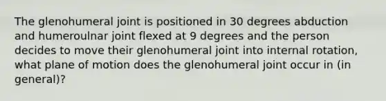 The glenohumeral joint is positioned in 30 degrees abduction and humeroulnar joint flexed at 9 degrees and the person decides to move their glenohumeral joint into internal rotation, what plane of motion does the glenohumeral joint occur in (in general)?