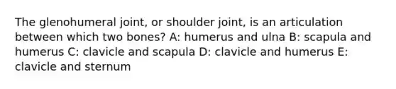 The glenohumeral joint, or shoulder joint, is an articulation between which two bones? A: humerus and ulna B: scapula and humerus C: clavicle and scapula D: clavicle and humerus E: clavicle and sternum