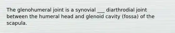 The glenohumeral joint is a synovial ___ diarthrodial joint between the humeral head and glenoid cavity (fossa) of the scapula.