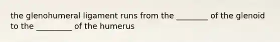 the glenohumeral ligament runs from the ________ of the glenoid to the _________ of the humerus