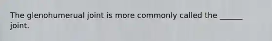The glenohumerual joint is more commonly called the ______ joint.