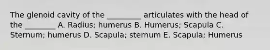 The glenoid cavity of the _________ articulates with the head of the ________ A. Radius; humerus B. Humerus; Scapula C. Sternum; humerus D. Scapula; sternum E. Scapula; Humerus