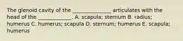 The glenoid cavity of the _______________ articulates with the head of the _____________. A. scapula; sternum B. radius; humerus C. humerus; scapula D. sternum; humerus E. scapula; humerus