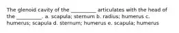 The glenoid cavity of the __________ articulates with the head of the __________. a. scapula; sternum b. radius; humerus c. humerus; scapula d. sternum; humerus e. scapula; humerus