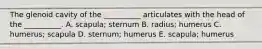 The glenoid cavity of the __________ articulates with the head of the __________. A. scapula; sternum B. radius; humerus C. humerus; scapula D. sternum; humerus E. scapula; humerus